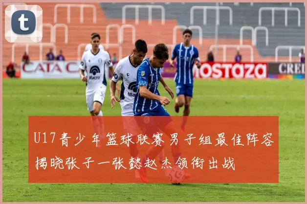U17青少年篮球联赛男子组最佳阵容揭晓张子一张懿赵杰领衔出战