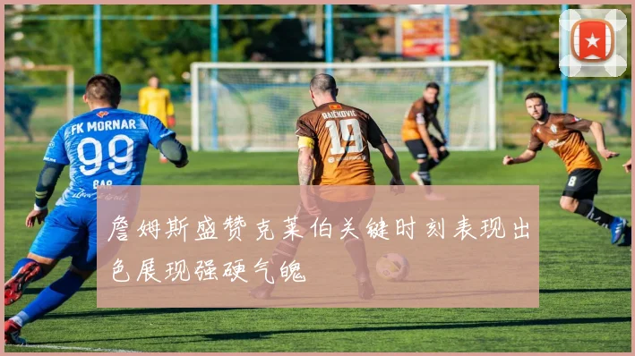 詹姆斯盛赞克莱伯关键时刻表现出色展现强硬气魄