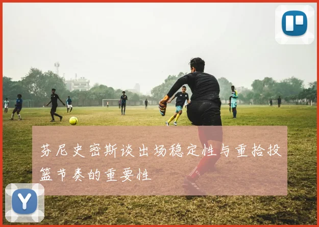 芬尼史密斯谈出场稳定性与重拾投篮节奏的重要性