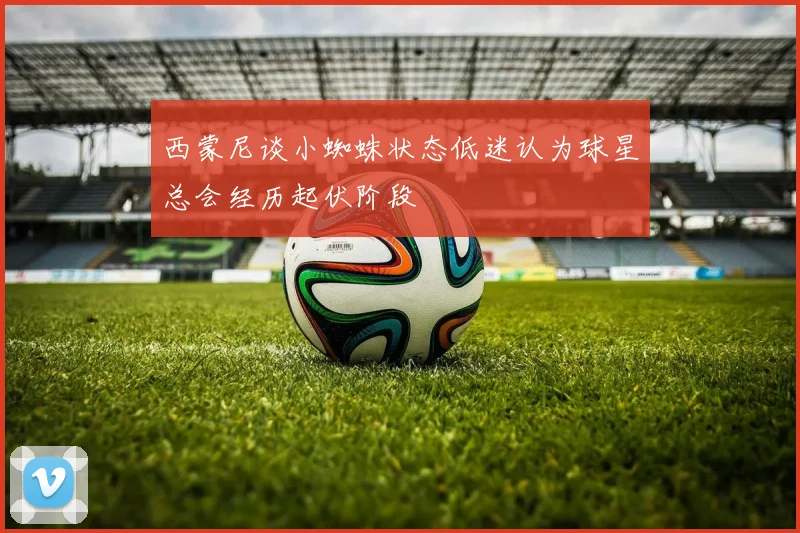 西蒙尼谈小蜘蛛状态低迷认为球星总会经历起伏阶段