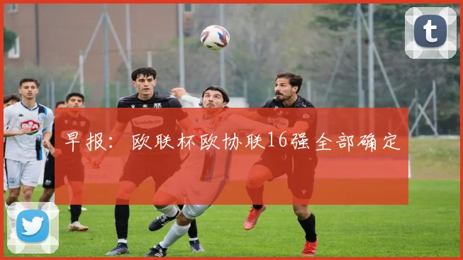 早报：欧联杯欧协联16强全部确定