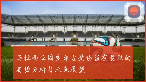 马拉西亚因多尔古受伤留在曼联的局势分析与未来展望