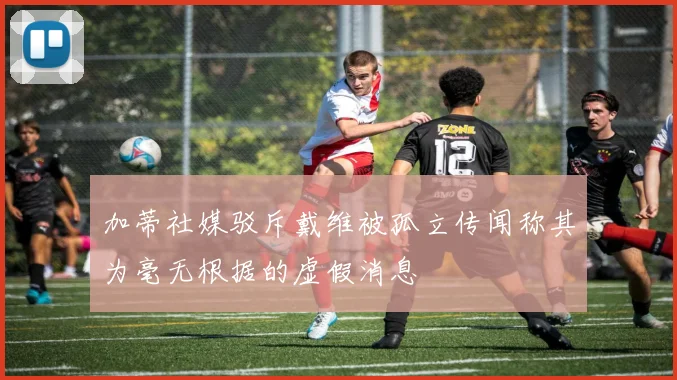 加蒂社媒驳斥戴维被孤立传闻称其为毫无根据的虚假消息