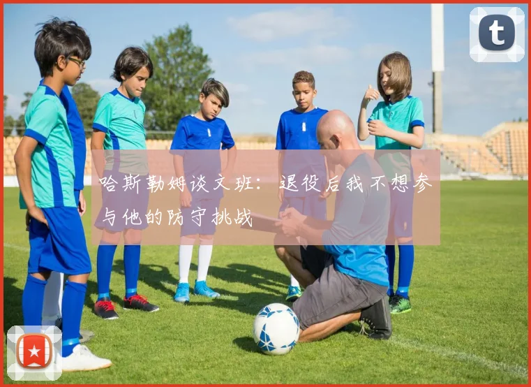 哈斯勒姆谈文班：退役后我不想参与他的防守挑战