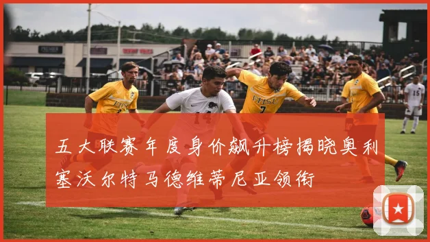 五大联赛年度身价飙升榜揭晓奥利塞沃尔特马德维蒂尼亚领衔