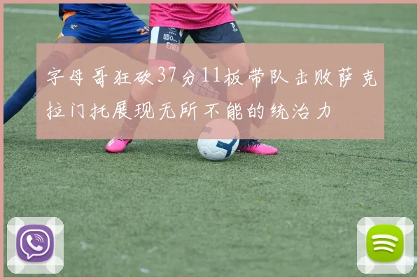 字母哥狂砍37分11板带队击败萨克拉门托展现无所不能的统治力