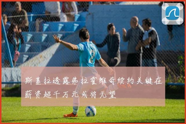 斯基拉透露弗拉霍维奇续约关键在薪资超千万元或将无望