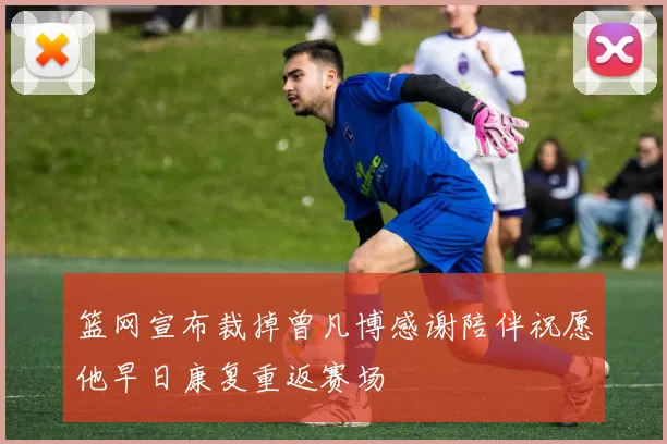 篮网宣布裁掉曾凡博感谢陪伴祝愿他早日康复重返赛场