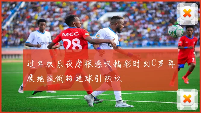 过年欢乐夜摩根感叹精彩时刻C罗再展绝技倒钩进球引热议