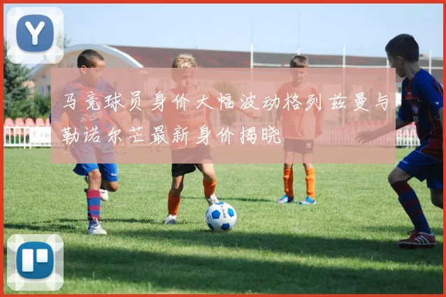 马竞球员身价大幅波动格列兹曼与勒诺尔芒最新身价揭晓