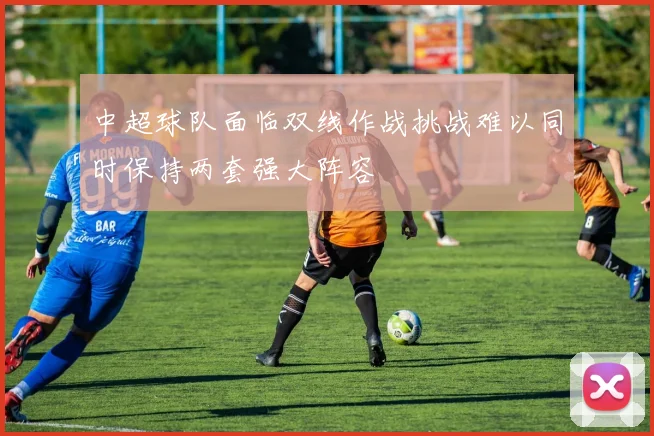 中超球队面临双线作战挑战难以同时保持两套强大阵容