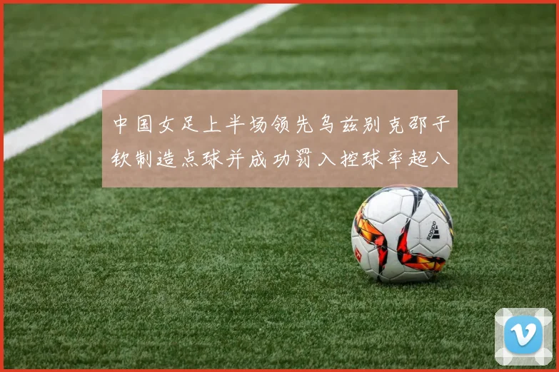 中国女足上半场领先乌兹别克邵子钦制造点球并成功罚入控球率超八成